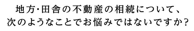 地方田舎の不動産の相続について、次のようなことでお悩みではないですか？